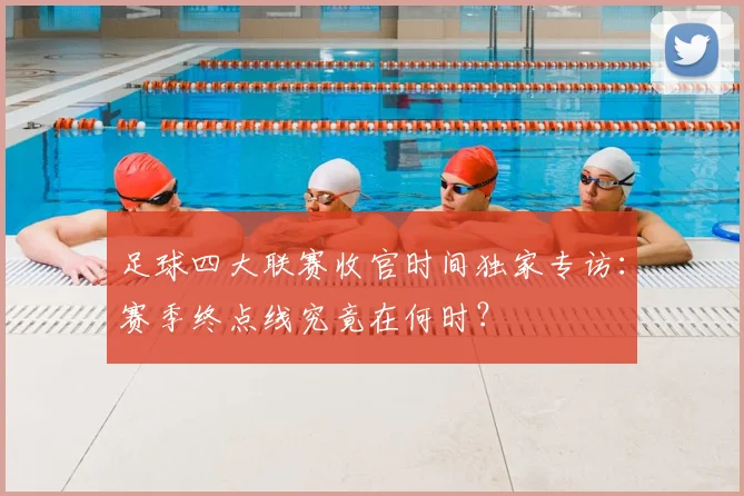 足球四大联赛收官时间独家专访：赛季终点线究竟在何时？