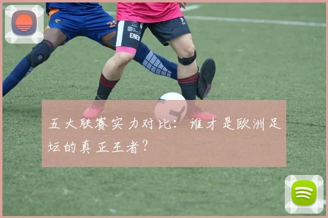 五大联赛实力对比：谁才是欧洲足坛的真正王者？