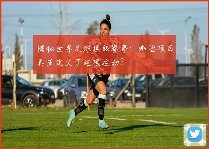 揭秘世界足球顶级赛事：哪些项目真正定义了这项运动？