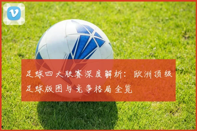 足球四大联赛深度解析:欧洲顶级足球版图与竞争格局全览