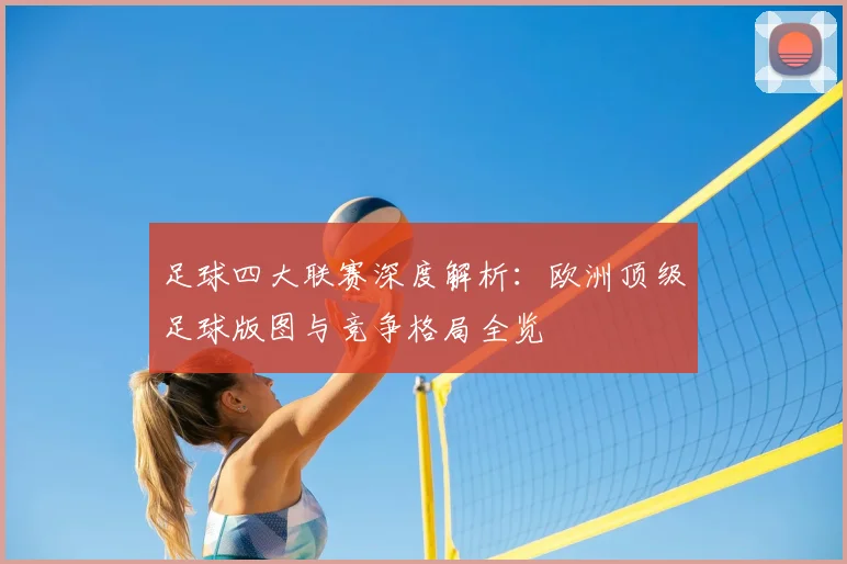 足球四大联赛深度解析:欧洲顶级足球版图与竞争格局全览