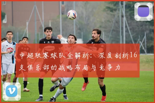 中超联赛球队全解析：深度剖析16支俱乐部的战略布局与竞争力